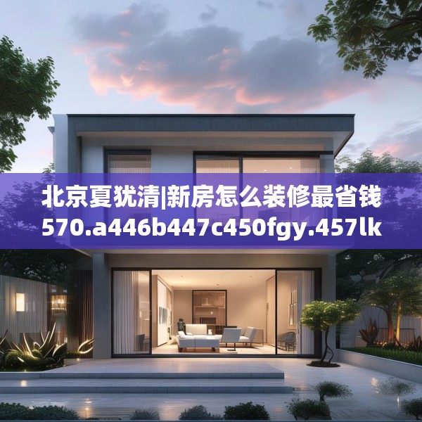 北京夏犹清|新房怎么装修最省钱570.a446b447c450fgy.457lkjl
