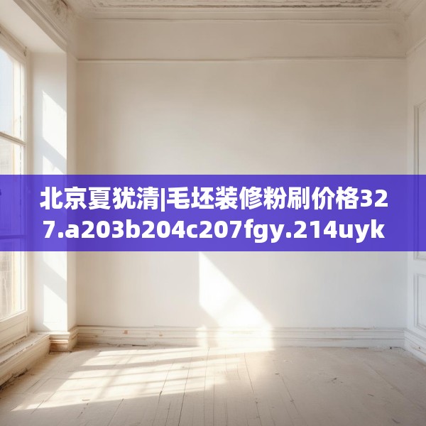 北京夏犹清|毛坯装修粉刷价格327.a203b204c207fgy.214uyk