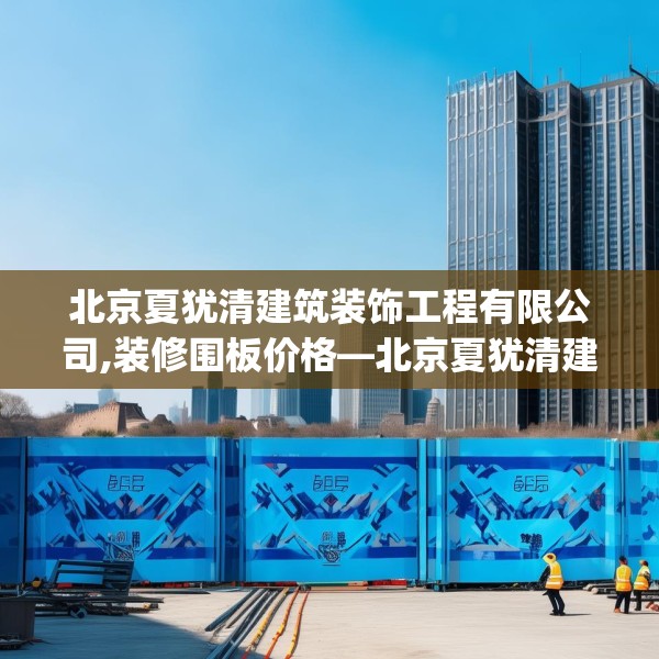 北京夏犹清建筑装饰工程有限公司,装修围板价格—北京夏犹清建筑装饰工程有限公司539.a415b416c419fgy.426bnbn