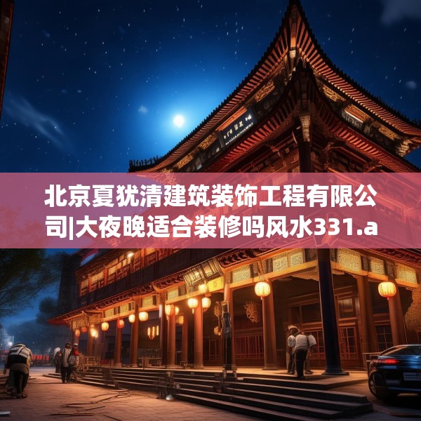 北京夏犹清建筑装饰工程有限公司|大夜晚适合装修吗风水331.a207b208c211fgy.218fdsfds