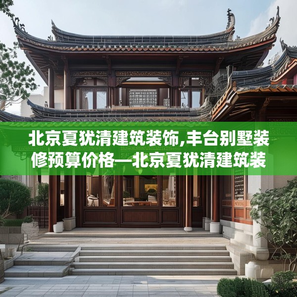 北京夏犹清建筑装饰,丰台别墅装修预算价格—北京夏犹清建筑装饰193.a69b70c73fgy.80poiy