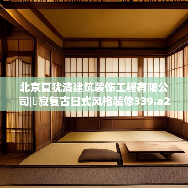 北京夏犹清建筑装饰工程有限公司|侘寂复古日式风格装修339.a215b216c219fgy.226fhsg