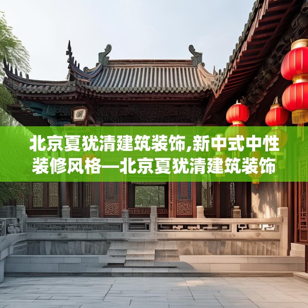 北京夏犹清建筑装饰,新中式中性装修风格—北京夏犹清建筑装饰139.a15b16c19fgy.26poiy