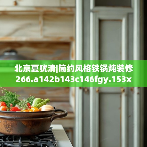北京夏犹清|简约风格铁锅炖装修266.a142b143c146fgy.153xczxv