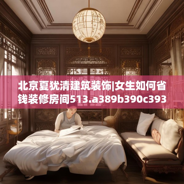 北京夏犹清建筑装饰|女生如何省钱装修房间513.a389b390c393fgy.400fghfd