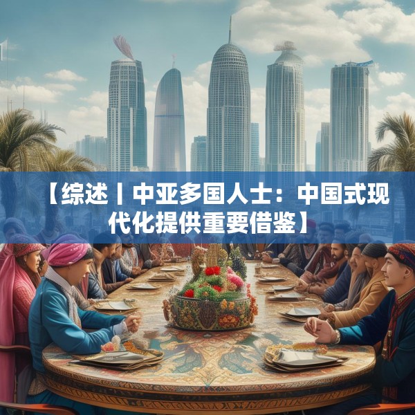 【综述丨中亚多国人士：中国式现代化提供重要借鉴】