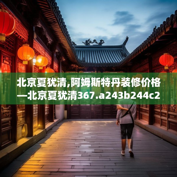 北京夏犹清,阿姆斯特丹装修价格—北京夏犹清367.a243b244c247fgy.254fdsfds