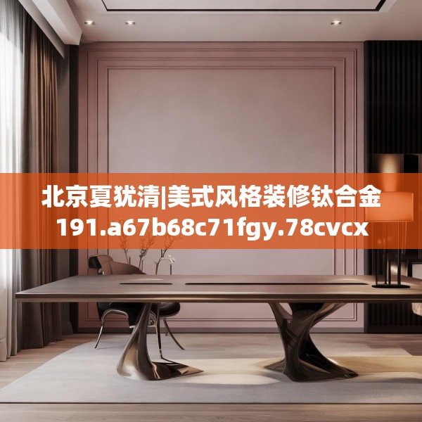 北京夏犹清|美式风格装修钛合金191.a67b68c71fgy.78cvcx