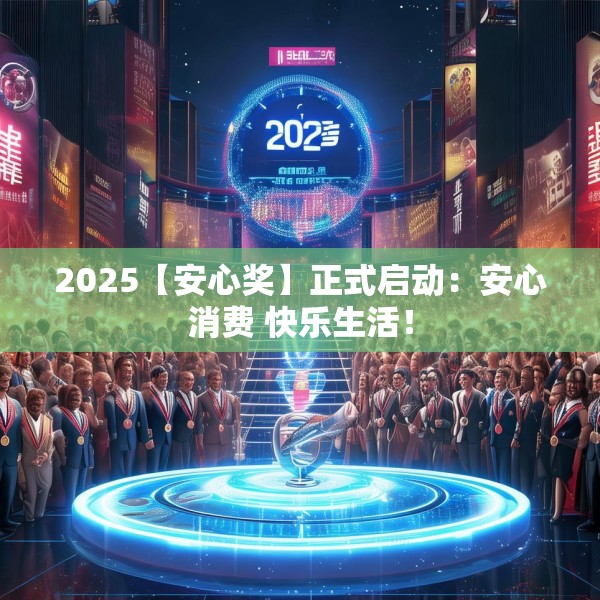2025【安心奖】正式启动：安心消费 快乐生活！