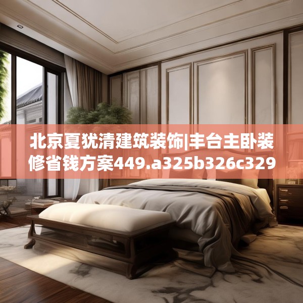 北京夏犹清建筑装饰|丰台主卧装修省钱方案449.a325b326c329fgy.336bnbn
