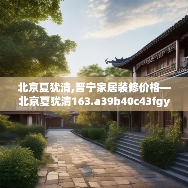 北京夏犹清,晋宁家居装修价格—北京夏犹清163.a39b40c43fgy.50jhhj