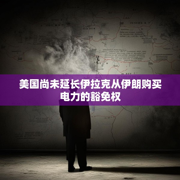 美国尚未延长伊拉克从伊朗购买电力的豁免权