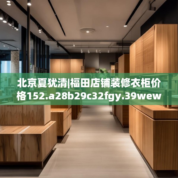 北京夏犹清|福田店铺装修衣柜价格152.a28b29c32fgy.39wew