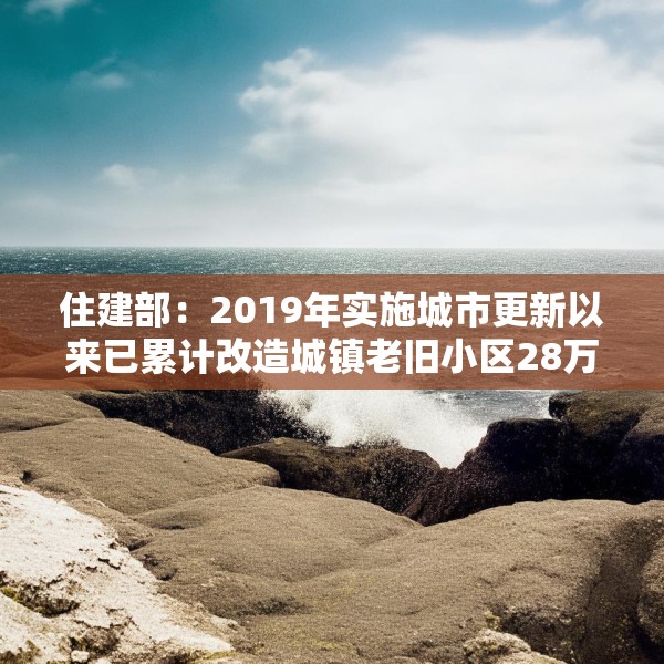 住建部：2019年实施城市更新以来已累计改造城镇老旧小区28万个