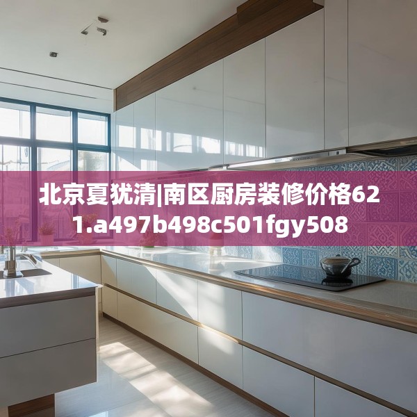 北京夏犹清|南区厨房装修价格621.a497b498c501fgy508