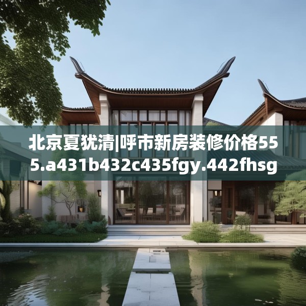 北京夏犹清|呼市新房装修价格555.a431b432c435fgy.442fhsg