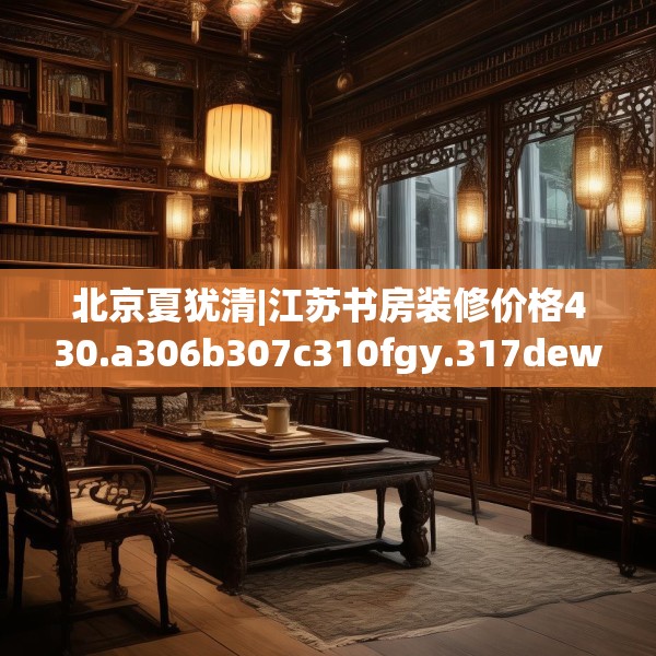 北京夏犹清|江苏书房装修价格430.a306b307c310fgy.317dewqe