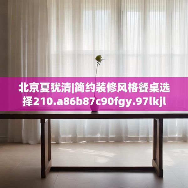 北京夏犹清|简约装修风格餐桌选择210.a86b87c90fgy.97lkjl