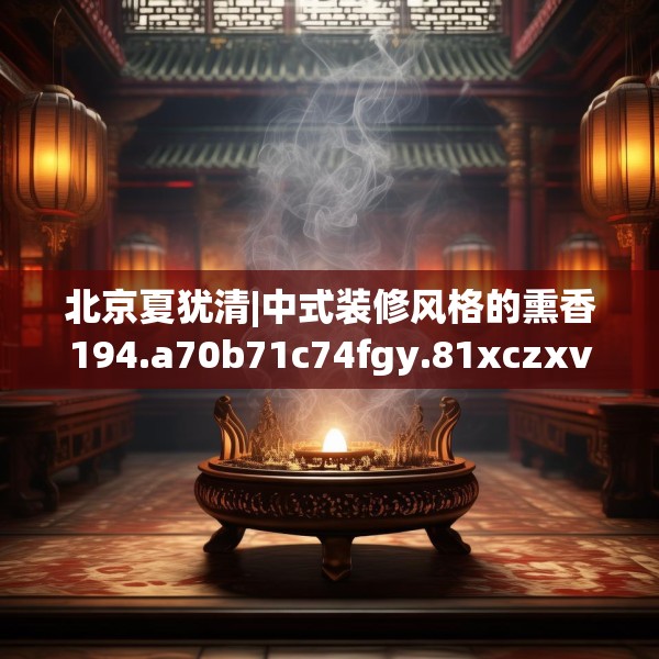 北京夏犹清|中式装修风格的熏香194.a70b71c74fgy.81xczxv