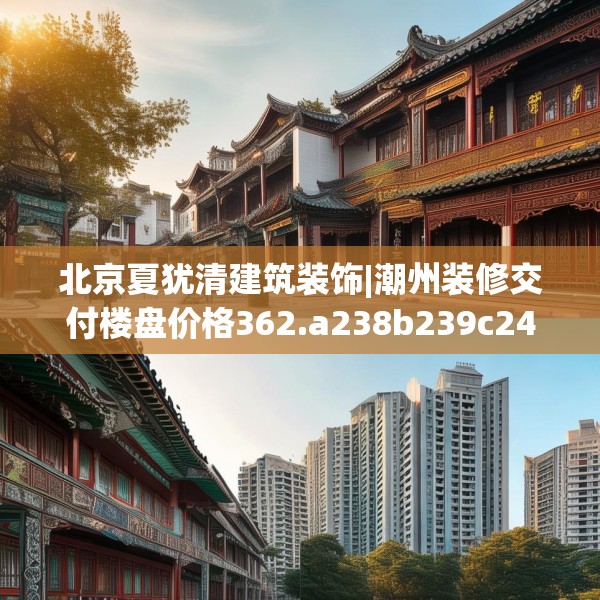 北京夏犹清建筑装饰|潮州装修交付楼盘价格362.a238b239c242fgy.24976671