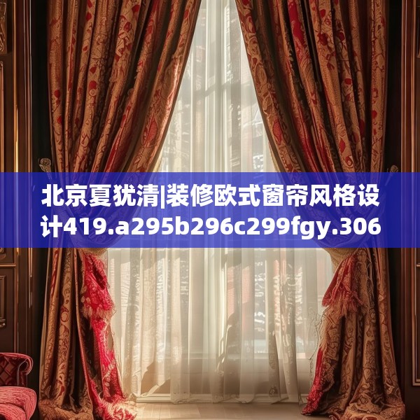 北京夏犹清|装修欧式窗帘风格设计419.a295b296c299fgy.306fds
