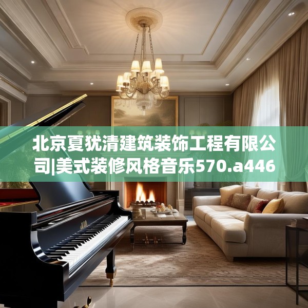 北京夏犹清建筑装饰工程有限公司|美式装修风格音乐570.a446b447c450fgy.457lkjl