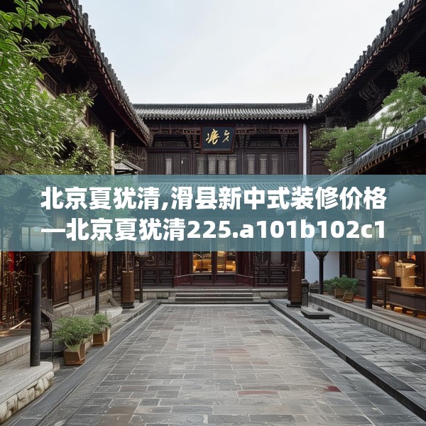 北京夏犹清,滑县新中式装修价格—北京夏犹清225.a101b102c105fgy.112fghfd