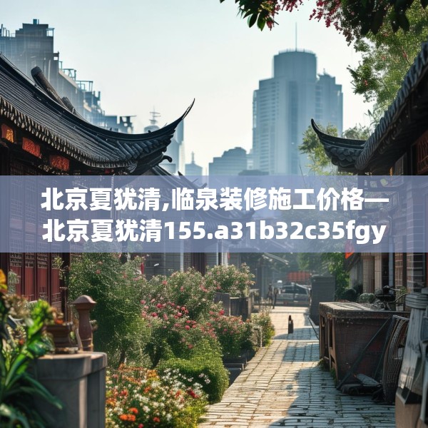 北京夏犹清,临泉装修施工价格—北京夏犹清155.a31b32c35fgy.42cvcx