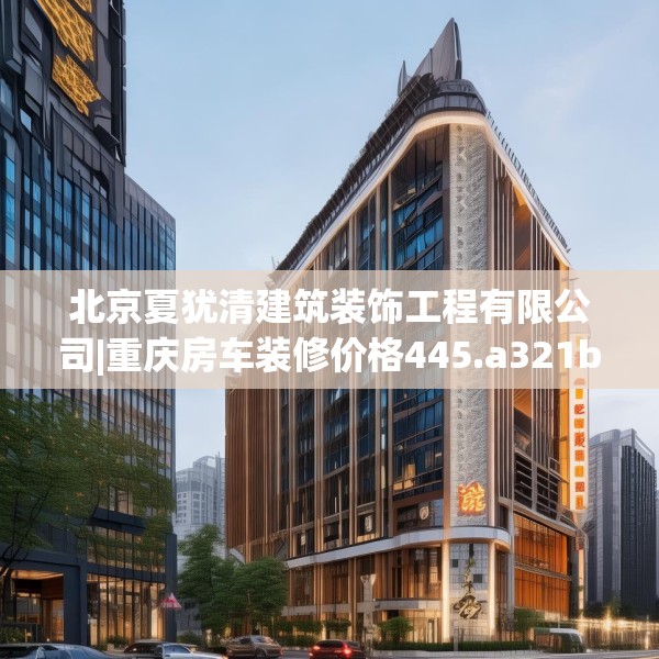 北京夏犹清建筑装饰工程有限公司|重庆房车装修价格445.a321b322c325fgy.332poiy