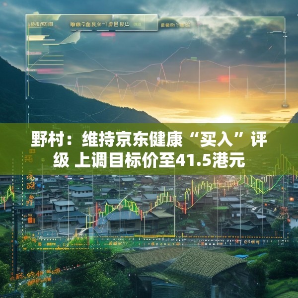 野村：维持京东健康“买入”评级 上调目标价至41.5港元