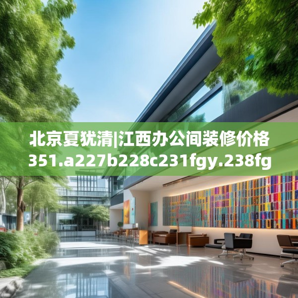 北京夏犹清|江西办公间装修价格351.a227b228c231fgy.238fghfd