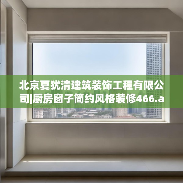 北京夏犹清建筑装饰工程有限公司|厨房窗子简约风格装修466.a342b343c346fgy.353dewqe