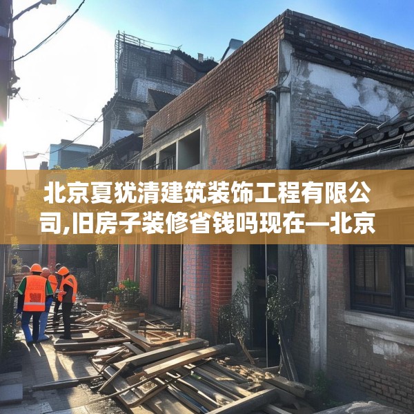 北京夏犹清建筑装饰工程有限公司,旧房子装修省钱吗现在—北京夏犹清建筑装饰工程有限公司431.a307b308c311fgy.318bnbn