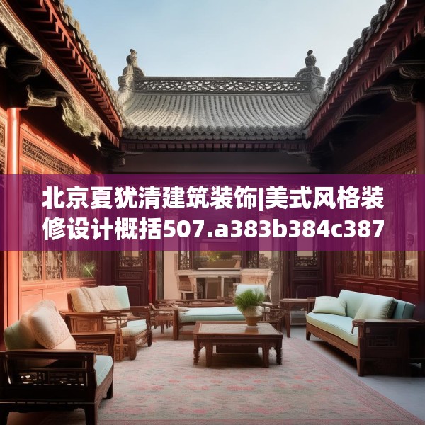 北京夏犹清建筑装饰|美式风格装修设计概括507.a383b384c387fgy.394uyk