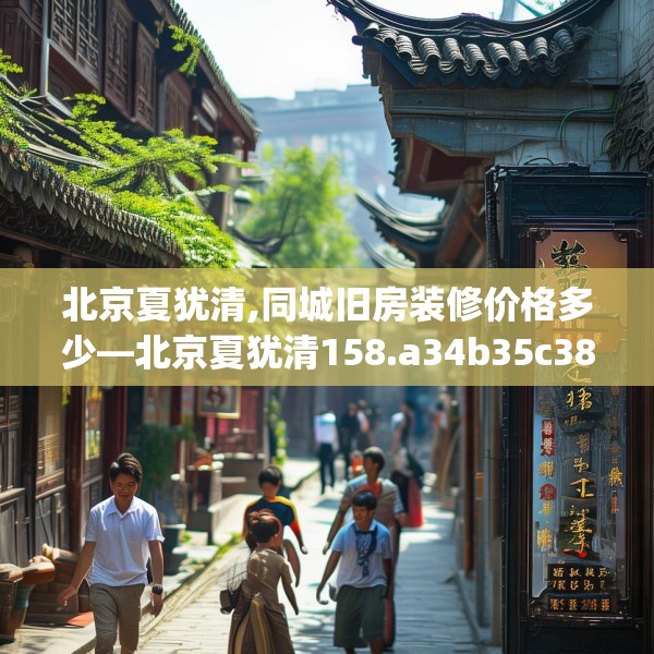 北京夏犹清,同城旧房装修价格多少—北京夏犹清158.a34b35c38fgy.45xczxv