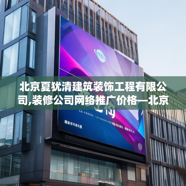 北京夏犹清建筑装饰工程有限公司,装修公司网络推广价格—北京夏犹清建筑装饰工程有限公司409.a285b286c289fgy.296poiy