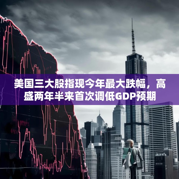 美国三大股指现今年最大跌幅，高盛两年半来首次调低GDP预期