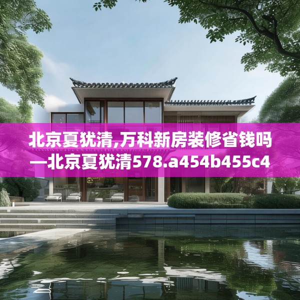 北京夏犹清,万科新房装修省钱吗—北京夏犹清578.a454b455c458fgy.46576659