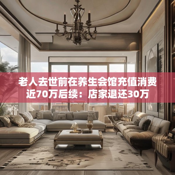 老人去世前在养生会馆充值消费近70万后续：店家退还30万