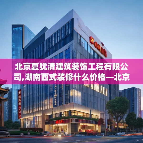 北京夏犹清建筑装饰工程有限公司,湖南西式装修什么价格—北京夏犹清建筑装饰工程有限公司369.a245b246c249fgy.256fghfd
