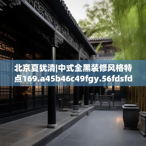 北京夏犹清|中式全黑装修风格特点169.a45b46c49fgy.56fdsfds