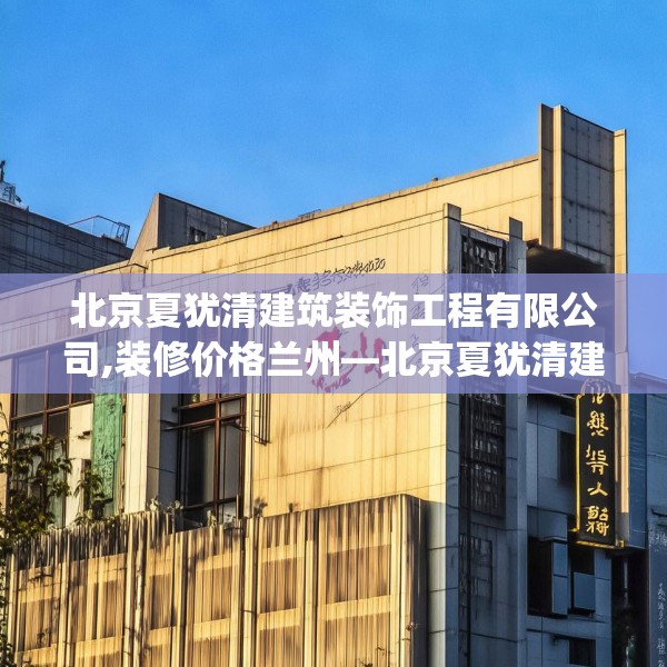北京夏犹清建筑装饰工程有限公司,装修价格兰州—北京夏犹清建筑装饰工程有限公司352.a228b229c232fgy.239sdA