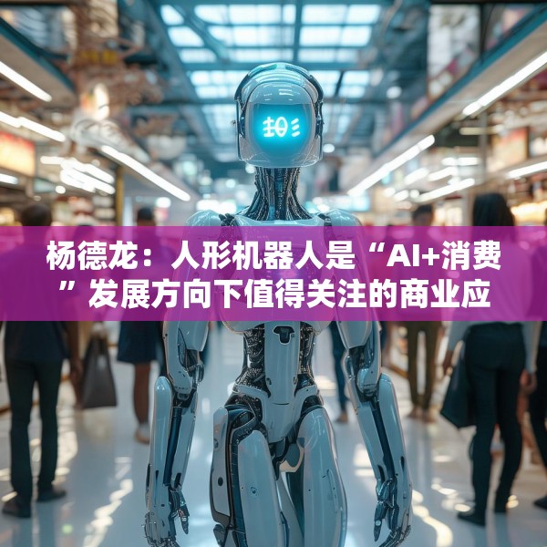 杨德龙：人形机器人是“AI+消费”发展方向下值得关注的商业应用