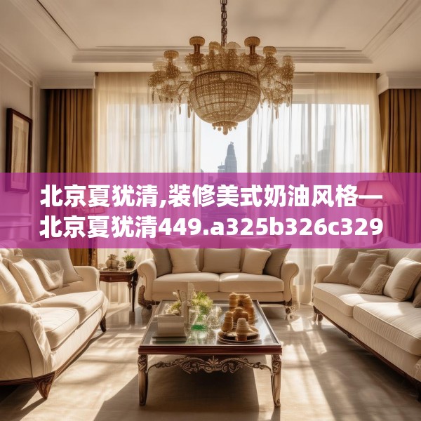 北京夏犹清,装修美式奶油风格—北京夏犹清449.a325b326c329fgy.336bnbn