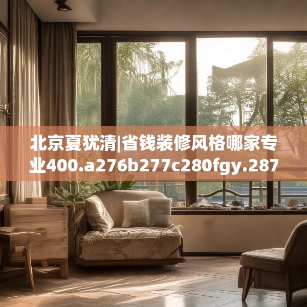 北京夏犹清|省钱装修风格哪家专业400.a276b277c280fgy.287htyj