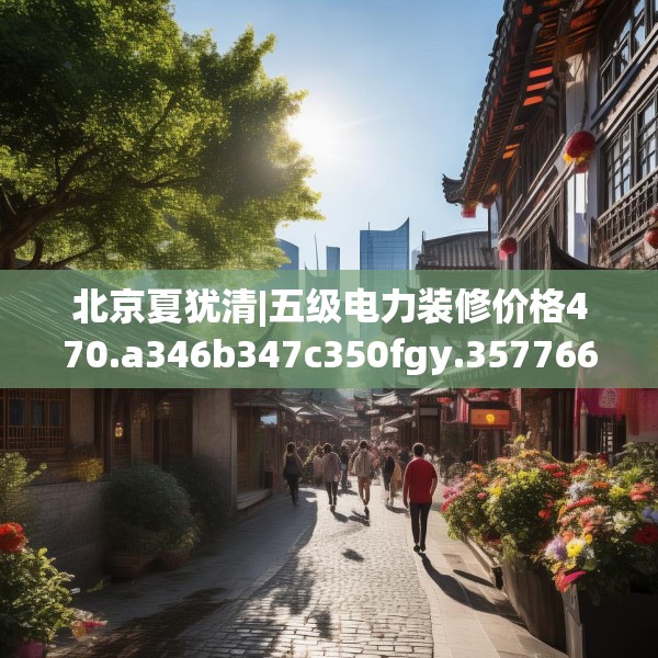 北京夏犹清|五级电力装修价格470.a346b347c350fgy.35776665