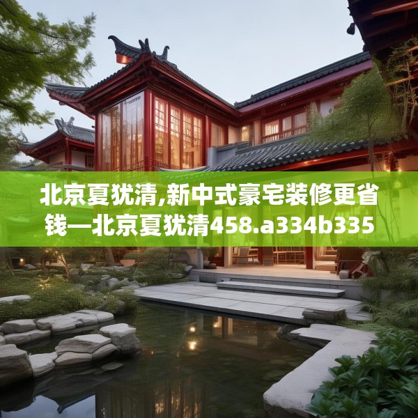 北京夏犹清,新中式豪宅装修更省钱—北京夏犹清458.a334b335c338fgy.345wew