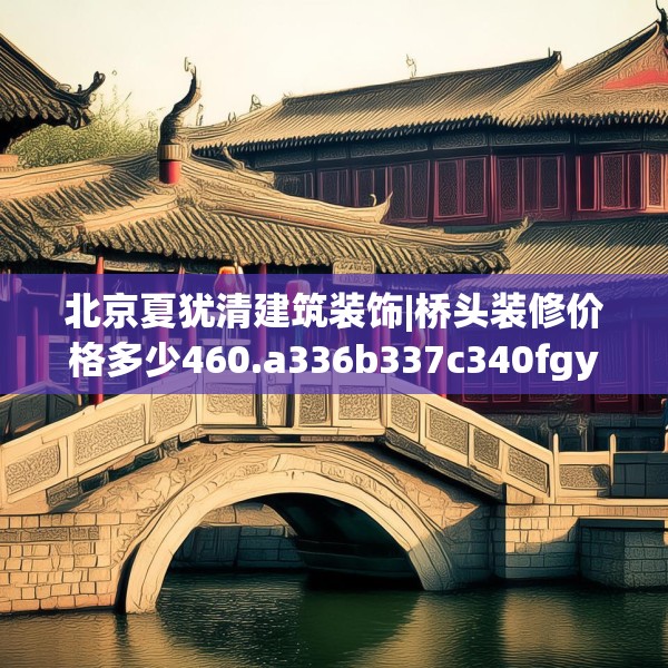 北京夏犹清建筑装饰|桥头装修价格多少460.a336b337c340fgy.347sdA
