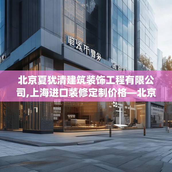 北京夏犹清建筑装饰工程有限公司,上海进口装修定制价格—北京夏犹清建筑装饰工程有限公司470.a346b347c350fgy.35776665