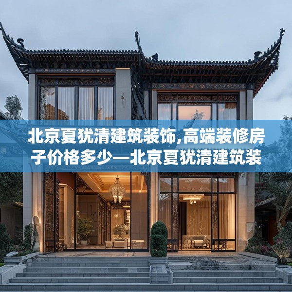北京夏犹清建筑装饰,高端装修房子价格多少—北京夏犹清建筑装饰552.a428b429c432fgy.439lkjl
